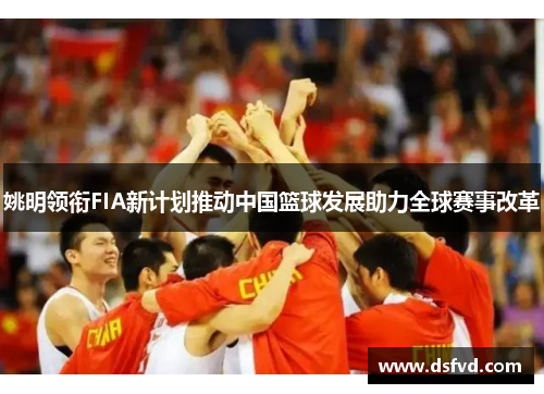 姚明领衔FIA新计划推动中国篮球发展助力全球赛事改革