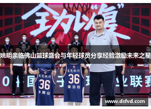 姚明亲临佛山篮球盛会与年轻球员分享经验激励未来之星