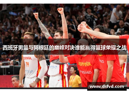 西班牙男篮与阿根廷的巅峰对决谁能赢得篮球荣耀之战